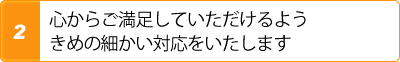 2.心からご満足していただけるようきめの細かい対応をいたします