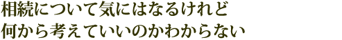 相続について気にはなるけれど何から考えていいのかわからない